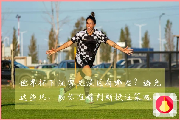 世界杯下注常见误区有哪些？避免这些坑，助你准确判断投注策略